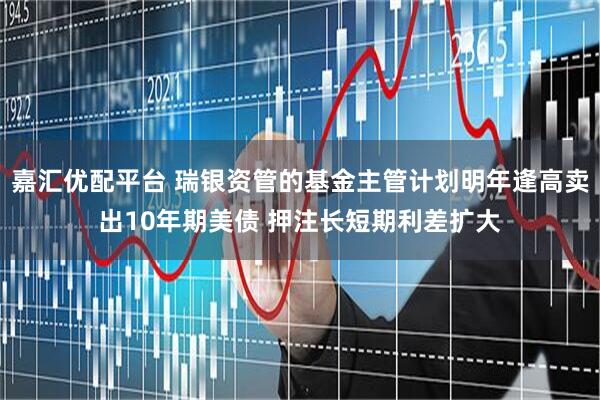 嘉汇优配平台 瑞银资管的基金主管计划明年逢高卖出10年期美债 押注长短期利差扩大