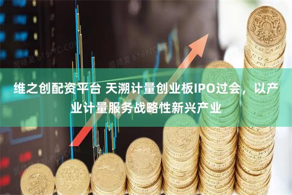 维之创配资平台 天溯计量创业板IPO过会，以产业计量服务战略性新兴产业