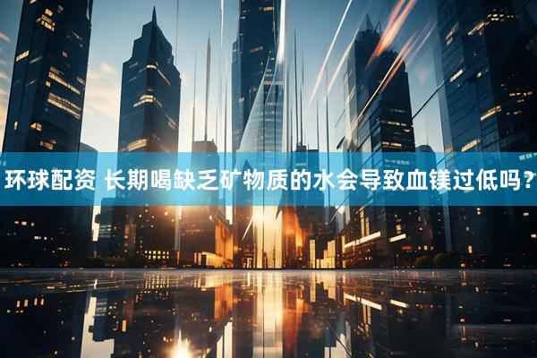 环球配资 长期喝缺乏矿物质的水会导致血镁过低吗？