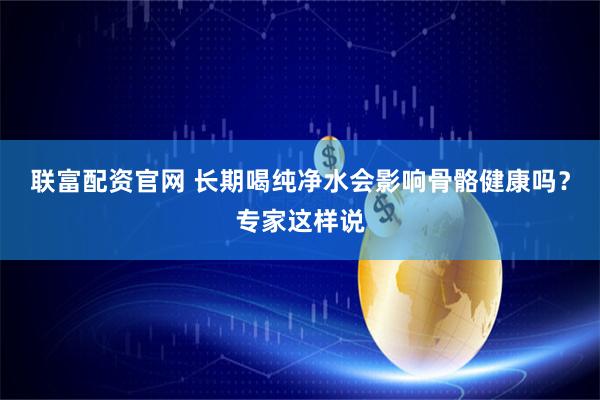 联富配资官网 长期喝纯净水会影响骨骼健康吗？专家这样说