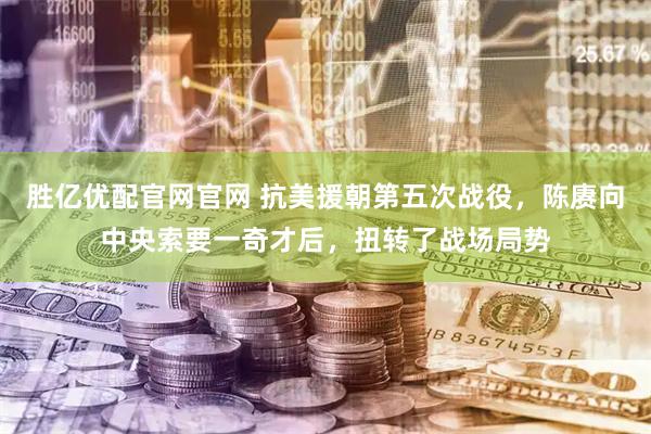 胜亿优配官网官网 抗美援朝第五次战役，陈赓向中央索要一奇才后，扭转了战场局势