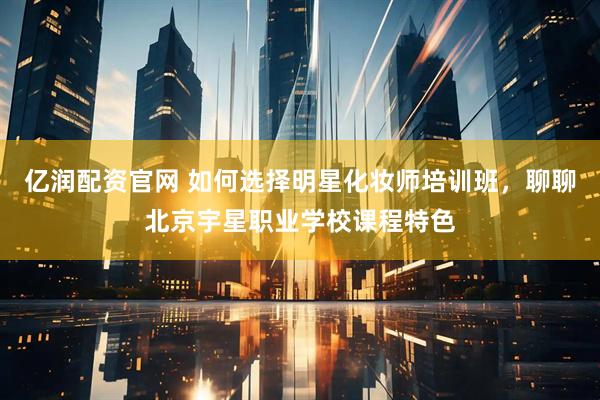 亿润配资官网 如何选择明星化妆师培训班，聊聊北京宇星职业学校课程特色
