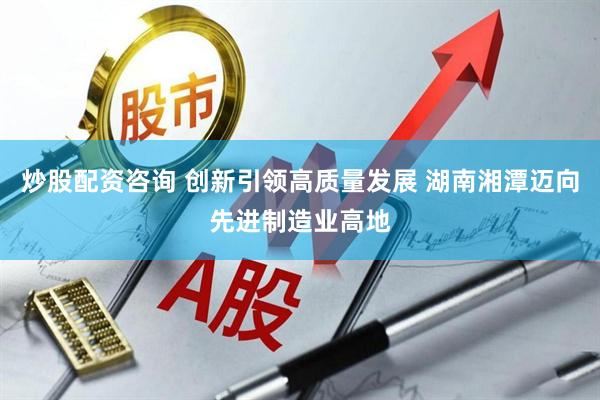 炒股配资咨询 创新引领高质量发展 湖南湘潭迈向先进制造业高地