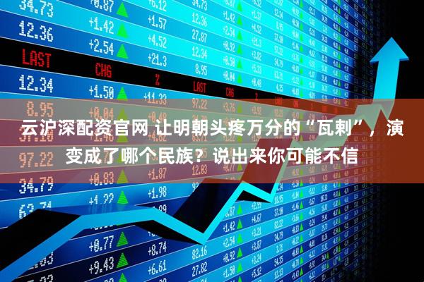 云沪深配资官网 让明朝头疼万分的“瓦剌”，演变成了哪个民族？说出来你可能不信