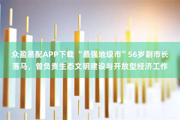 众盈易配APP下载 “最强地级市”56岁副市长落马，曾负责生态文明建设与开放型经济工作