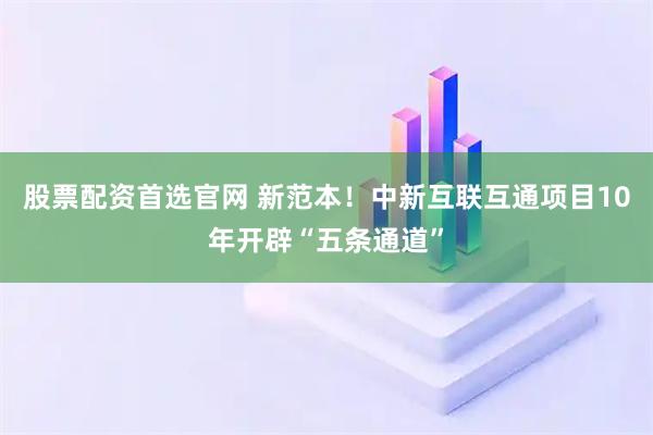 股票配资首选官网 新范本！中新互联互通项目10年开辟“五条通道”