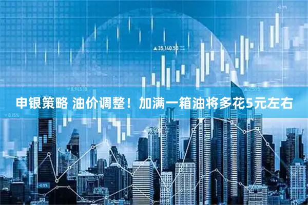 申银策略 油价调整！加满一箱油将多花5元左右