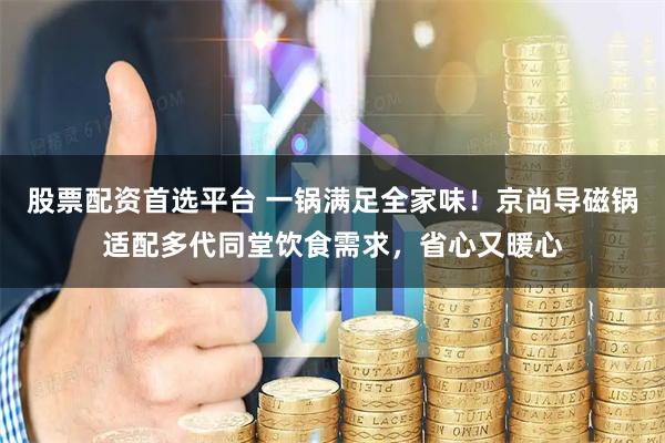 股票配资首选平台 一锅满足全家味！京尚导磁锅适配多代同堂饮食需求，省心又暖心
