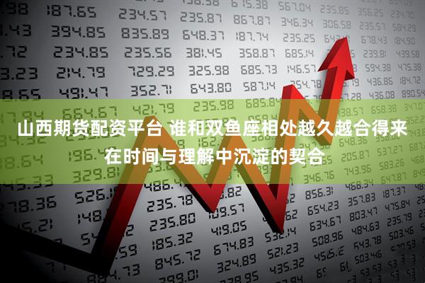 山西期货配资平台 谁和双鱼座相处越久越合得来 在时间与理解中沉淀的契合
