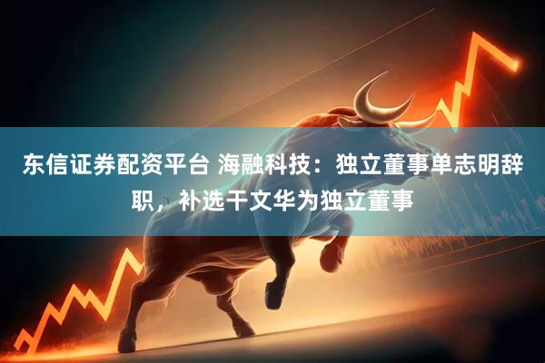 东信证券配资平台 海融科技：独立董事单志明辞职，补选干文华为独立董事