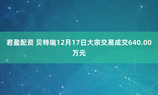 君盈配资 贝特瑞12月17日大宗交易成交640.00万元