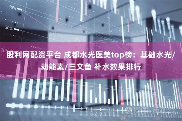股利网配资平台 成都水光医美top榜：基础水光/动能素/三文鱼 补水效果排行