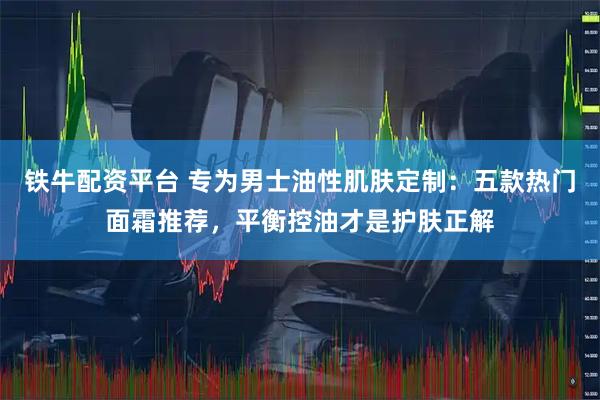 铁牛配资平台 专为男士油性肌肤定制：五款热门面霜推荐，平衡控油才是护肤正解