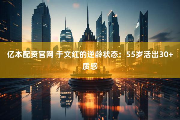 亿本配资官网 于文红的逆龄状态：55岁活出30+质感