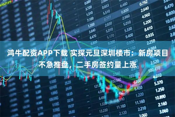 鸿牛配资APP下载 实探元旦深圳楼市：新房项目不急推盘，二手房签约量上涨