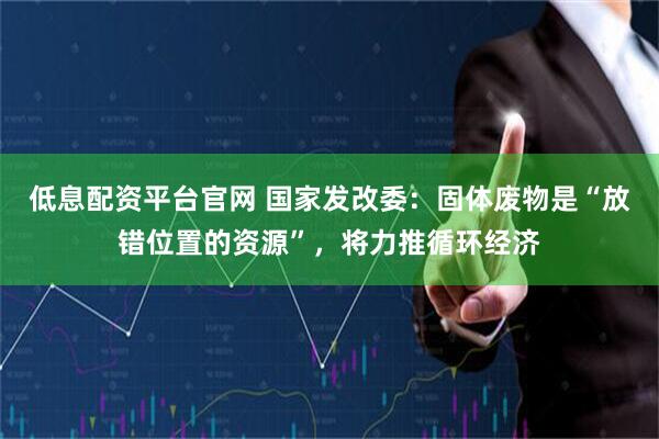 低息配资平台官网 国家发改委：固体废物是“放错位置的资源”，将力推循环经济