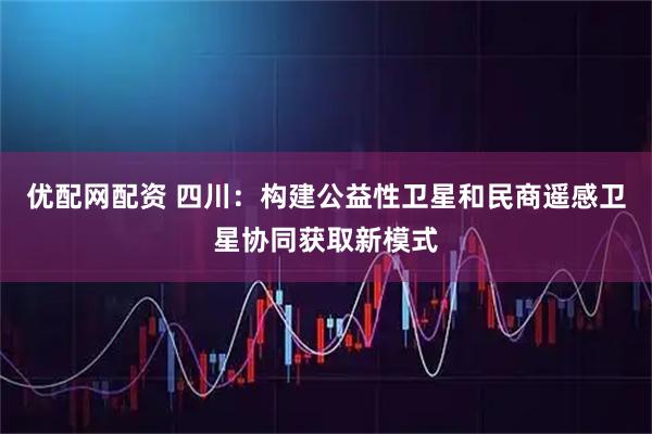 优配网配资 四川：构建公益性卫星和民商遥感卫星协同获取新模式