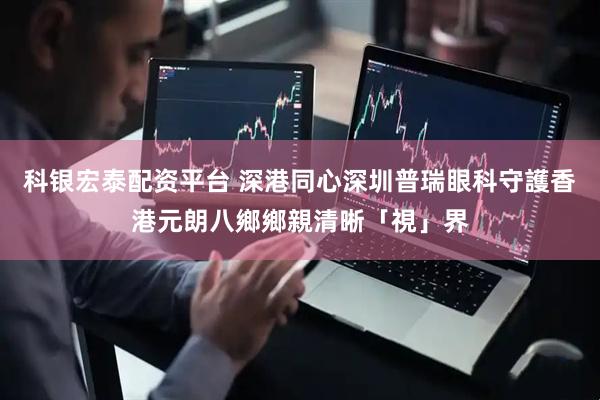 科银宏泰配资平台 深港同心深圳普瑞眼科守護香港元朗八鄉鄉親清晰「視」界