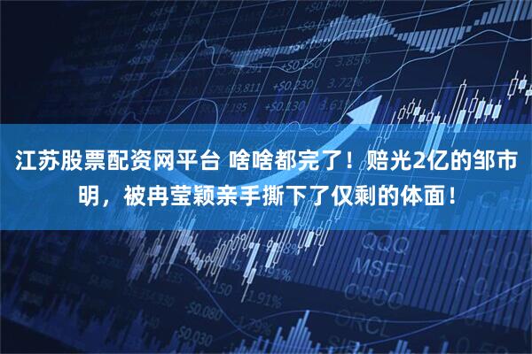 江苏股票配资网平台 啥啥都完了！赔光2亿的邹市明，被冉莹颖亲手撕下了仅剩的体面！