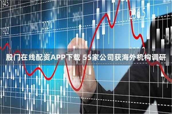 股门在线配资APP下载 55家公司获海外机构调研