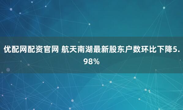 优配网配资官网 航天南湖最新股东户数环比下降5.98%