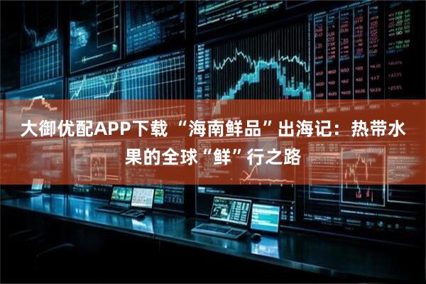 大御优配APP下载 “海南鲜品”出海记：热带水果的全球“鲜”行之路