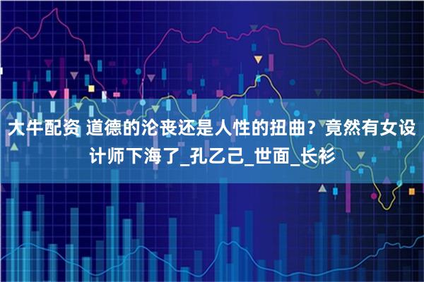 大牛配资 道德的沦丧还是人性的扭曲？竟然有女设计师下海了_孔乙己_世面_长衫