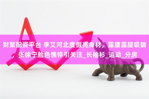 财聚配资平台 李艾河北度假亮身材，露腰露腿吸睛，张徐宁脸色憔悴引关注_长袖衫_运动_分房