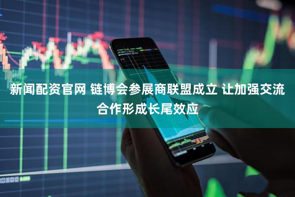 新闻配资官网 链博会参展商联盟成立 让加强交流合作形成长尾效应
