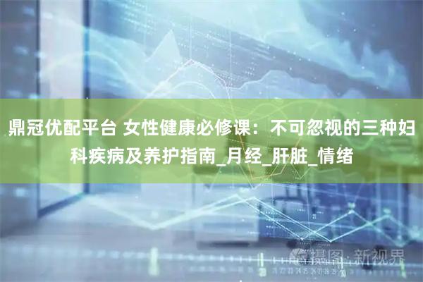 鼎冠优配平台 女性健康必修课：不可忽视的三种妇科疾病及养护指南_月经_肝脏_情绪