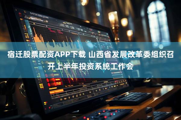 宿迁股票配资APP下载 山西省发展改革委组织召开上半年投资系统工作会