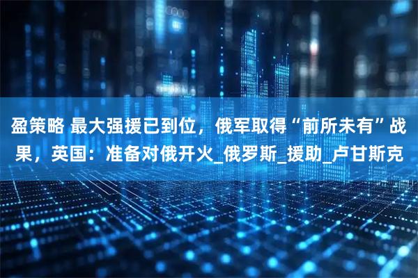 盈策略 最大强援已到位，俄军取得“前所未有”战果，英国：准备对俄开火_俄罗斯_援助_卢甘斯克