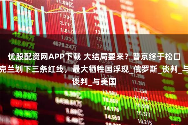 优股配资网APP下载 大结局要来？普京终于松口，乌克兰划下三条红线，最大牺牲国浮现_俄罗斯_谈判_与美国