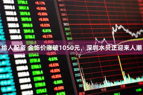 给人配资 金饰价涨破1050元，深圳水贝正迎来人潮