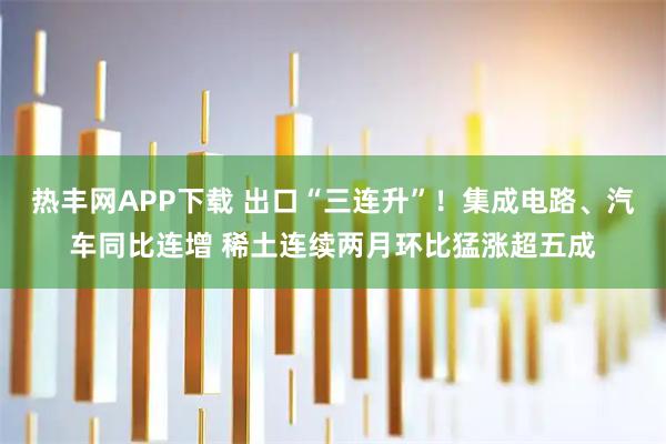 热丰网APP下载 出口“三连升”！集成电路、汽车同比连增 稀土连续两月环比猛涨超五成