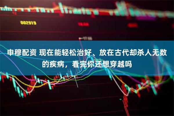 申穆配资 现在能轻松治好、放在古代却杀人无数的疾病，看完你还想穿越吗