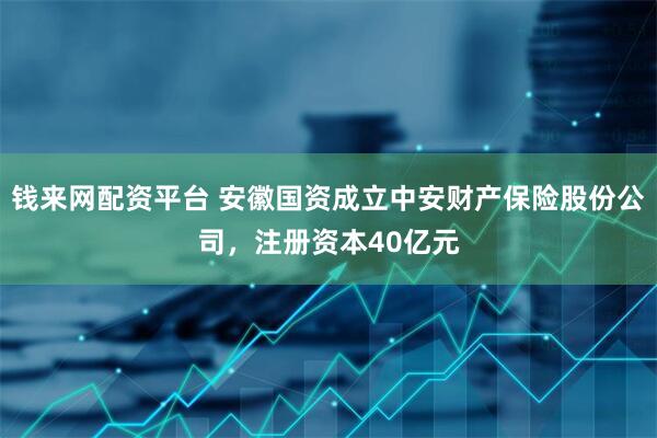 钱来网配资平台 安徽国资成立中安财产保险股份公司，注册资本40亿元